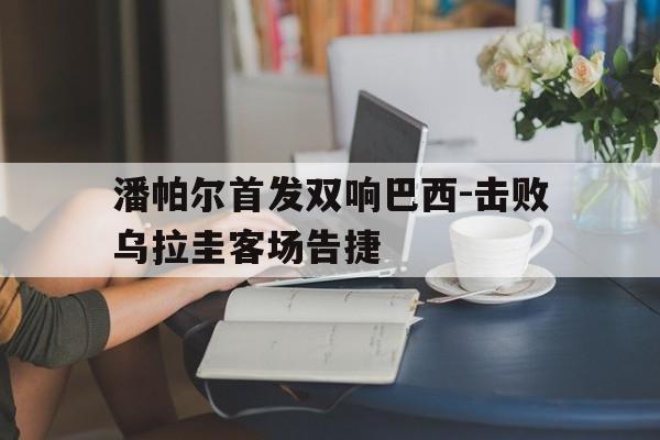 关于潘帕尔首发双响巴西-击败乌拉圭客场告捷的信息